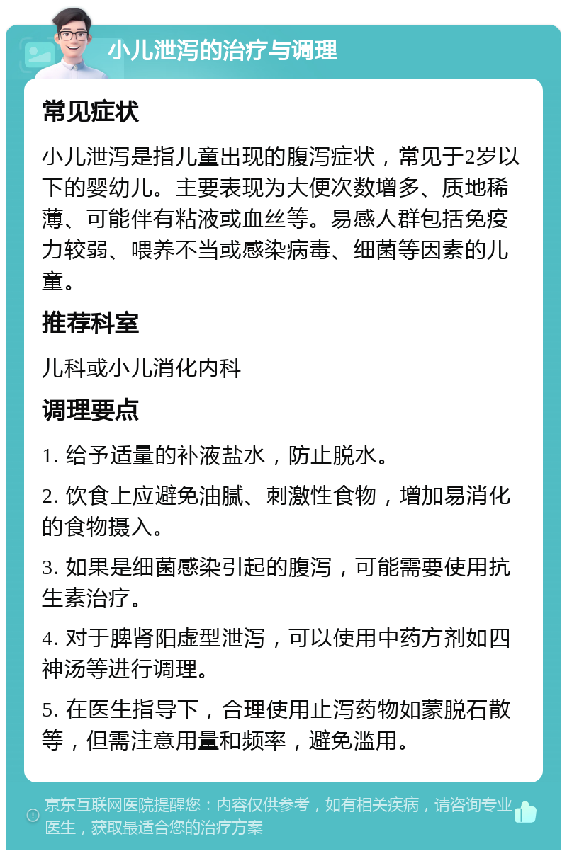 小儿泄泻的治疗与调理 常见症状 小儿泄泻是指儿童出现的腹泻症状，常见于2岁以下的婴幼儿。主要表现为大便次数增多、质地稀薄、可能伴有粘液或血丝等。易感人群包括免疫力较弱、喂养不当或感染病毒、细菌等因素的儿童。 推荐科室 儿科或小儿消化内科 调理要点 1. 给予适量的补液盐水，防止脱水。 2. 饮食上应避免油腻、刺激性食物，增加易消化的食物摄入。 3. 如果是细菌感染引起的腹泻，可能需要使用抗生素治疗。 4. 对于脾肾阳虚型泄泻，可以使用中药方剂如四神汤等进行调理。 5. 在医生指导下，合理使用止泻药物如蒙脱石散等，但需注意用量和频率，避免滥用。