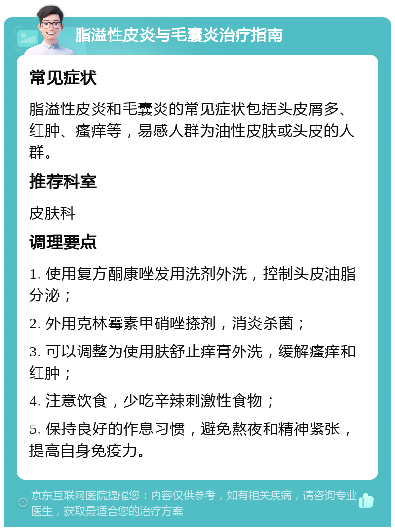 脂溢性皮炎与毛囊炎治疗指南 常见症状 脂溢性皮炎和毛囊炎的常见症状包括头皮屑多、红肿、瘙痒等，易感人群为油性皮肤或头皮的人群。 推荐科室 皮肤科 调理要点 1. 使用复方酮康唑发用洗剂外洗，控制头皮油脂分泌； 2. 外用克林霉素甲硝唑搽剂，消炎杀菌； 3. 可以调整为使用肤舒止痒膏外洗，缓解瘙痒和红肿； 4. 注意饮食，少吃辛辣刺激性食物； 5. 保持良好的作息习惯，避免熬夜和精神紧张，提高自身免疫力。