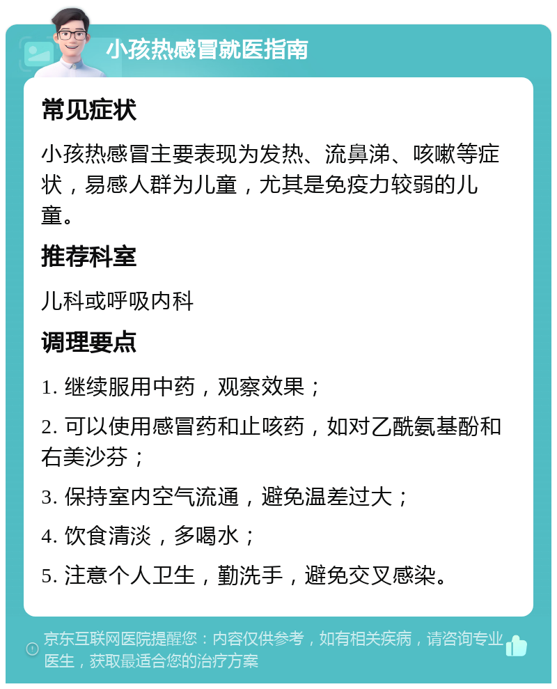 小孩热感冒就医指南 常见症状 小孩热感冒主要表现为发热、流鼻涕、咳嗽等症状，易感人群为儿童，尤其是免疫力较弱的儿童。 推荐科室 儿科或呼吸内科 调理要点 1. 继续服用中药，观察效果； 2. 可以使用感冒药和止咳药，如对乙酰氨基酚和右美沙芬； 3. 保持室内空气流通，避免温差过大； 4. 饮食清淡，多喝水； 5. 注意个人卫生，勤洗手，避免交叉感染。