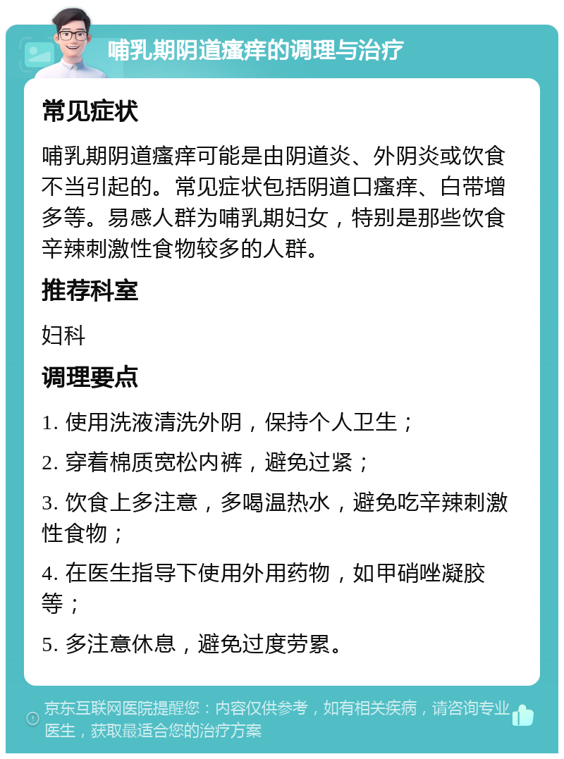 哺乳期阴道瘙痒的调理与治疗 常见症状 哺乳期阴道瘙痒可能是由阴道炎、外阴炎或饮食不当引起的。常见症状包括阴道口瘙痒、白带增多等。易感人群为哺乳期妇女，特别是那些饮食辛辣刺激性食物较多的人群。 推荐科室 妇科 调理要点 1. 使用洗液清洗外阴，保持个人卫生； 2. 穿着棉质宽松内裤，避免过紧； 3. 饮食上多注意，多喝温热水，避免吃辛辣刺激性食物； 4. 在医生指导下使用外用药物，如甲硝唑凝胶等； 5. 多注意休息，避免过度劳累。