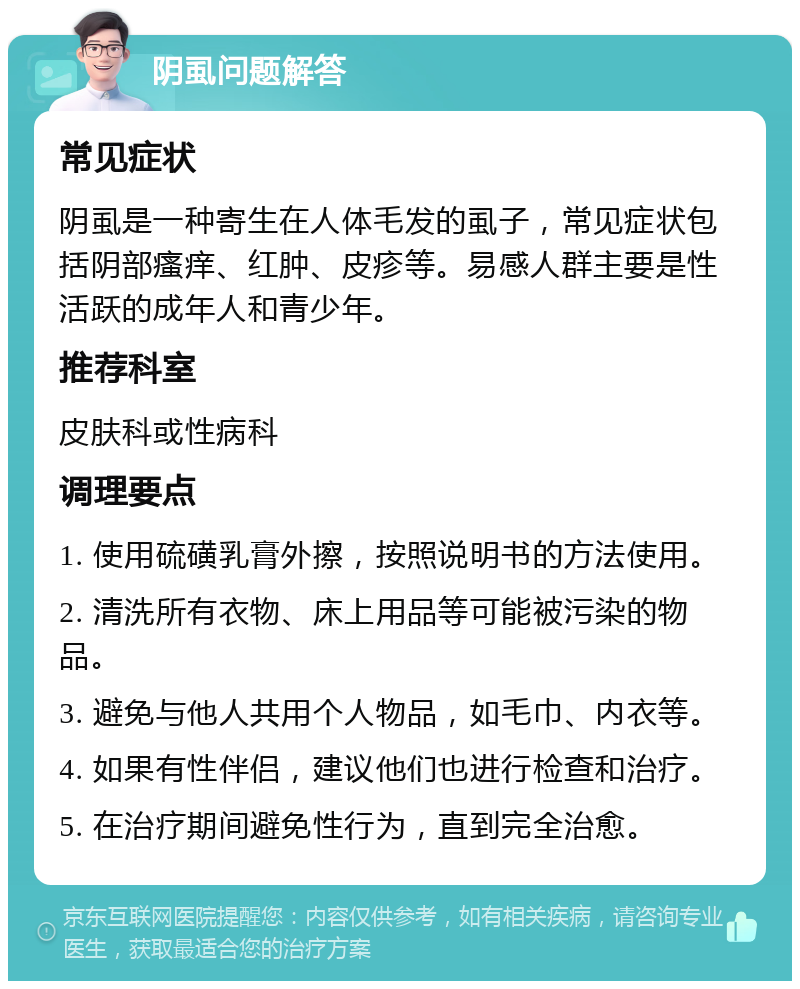 阴虱问题解答 常见症状 阴虱是一种寄生在人体毛发的虱子，常见症状包括阴部瘙痒、红肿、皮疹等。易感人群主要是性活跃的成年人和青少年。 推荐科室 皮肤科或性病科 调理要点 1. 使用硫磺乳膏外擦，按照说明书的方法使用。 2. 清洗所有衣物、床上用品等可能被污染的物品。 3. 避免与他人共用个人物品，如毛巾、内衣等。 4. 如果有性伴侣，建议他们也进行检查和治疗。 5. 在治疗期间避免性行为，直到完全治愈。