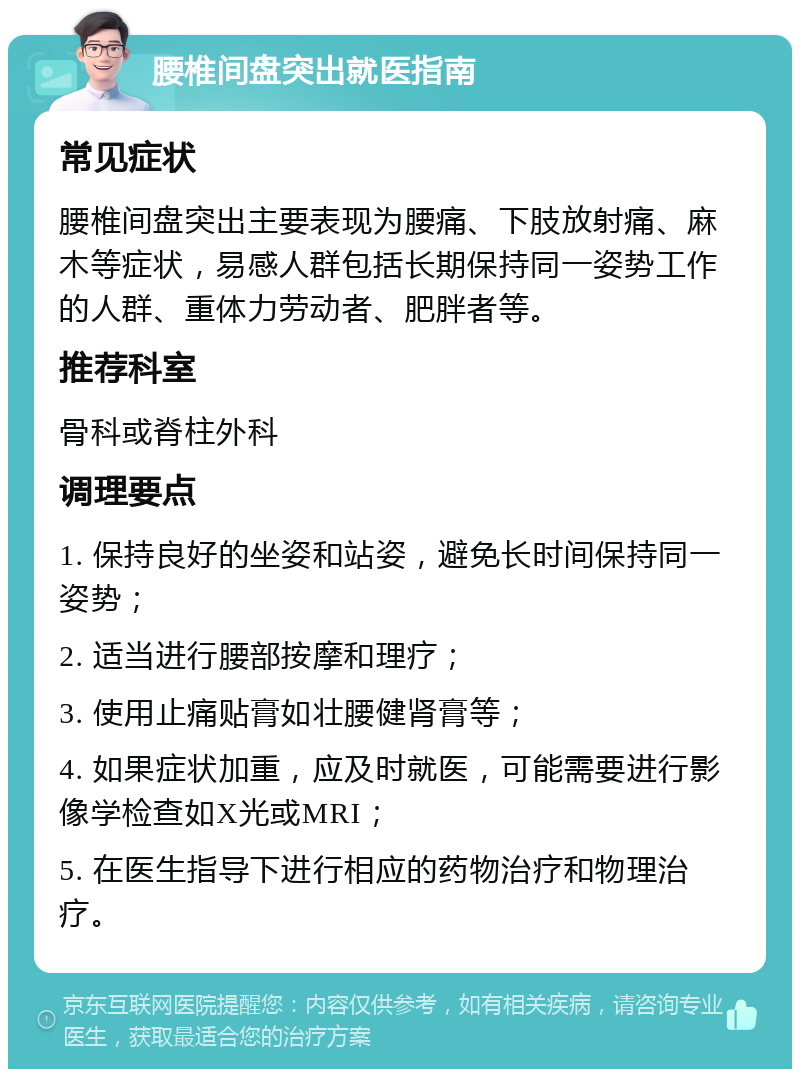 腰椎间盘突出就医指南 常见症状 腰椎间盘突出主要表现为腰痛、下肢放射痛、麻木等症状，易感人群包括长期保持同一姿势工作的人群、重体力劳动者、肥胖者等。 推荐科室 骨科或脊柱外科 调理要点 1. 保持良好的坐姿和站姿，避免长时间保持同一姿势； 2. 适当进行腰部按摩和理疗； 3. 使用止痛贴膏如壮腰健肾膏等； 4. 如果症状加重，应及时就医，可能需要进行影像学检查如X光或MRI； 5. 在医生指导下进行相应的药物治疗和物理治疗。