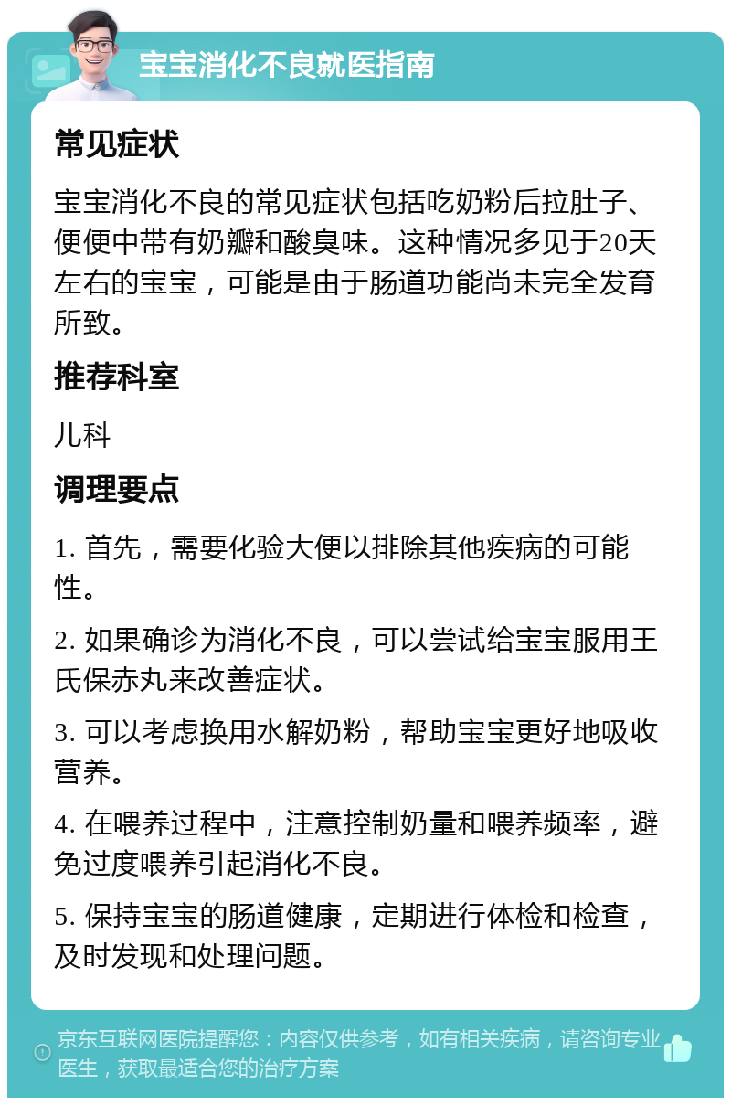 宝宝消化不良就医指南 常见症状 宝宝消化不良的常见症状包括吃奶粉后拉肚子、便便中带有奶瓣和酸臭味。这种情况多见于20天左右的宝宝，可能是由于肠道功能尚未完全发育所致。 推荐科室 儿科 调理要点 1. 首先，需要化验大便以排除其他疾病的可能性。 2. 如果确诊为消化不良，可以尝试给宝宝服用王氏保赤丸来改善症状。 3. 可以考虑换用水解奶粉，帮助宝宝更好地吸收营养。 4. 在喂养过程中，注意控制奶量和喂养频率，避免过度喂养引起消化不良。 5. 保持宝宝的肠道健康，定期进行体检和检查，及时发现和处理问题。