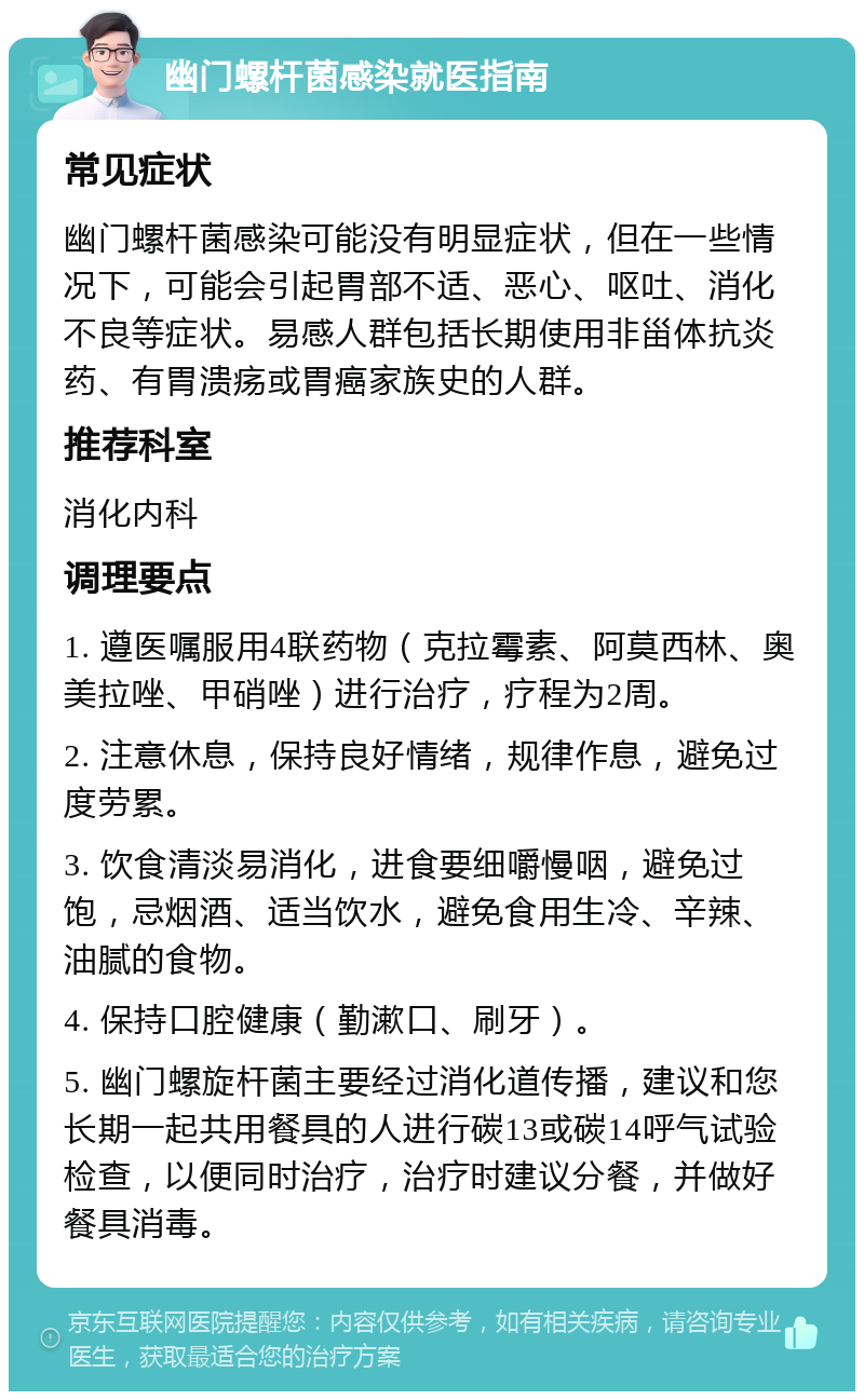 幽门螺杆菌感染就医指南 常见症状 幽门螺杆菌感染可能没有明显症状，但在一些情况下，可能会引起胃部不适、恶心、呕吐、消化不良等症状。易感人群包括长期使用非甾体抗炎药、有胃溃疡或胃癌家族史的人群。 推荐科室 消化内科 调理要点 1. 遵医嘱服用4联药物（克拉霉素、阿莫西林、奥美拉唑、甲硝唑）进行治疗，疗程为2周。 2. 注意休息，保持良好情绪，规律作息，避免过度劳累。 3. 饮食清淡易消化，进食要细嚼慢咽，避免过饱，忌烟酒、适当饮水，避免食用生冷、辛辣、油腻的食物。 4. 保持口腔健康（勤漱口、刷牙）。 5. 幽门螺旋杆菌主要经过消化道传播，建议和您长期一起共用餐具的人进行碳13或碳14呼气试验检查，以便同时治疗，治疗时建议分餐，并做好餐具消毒。