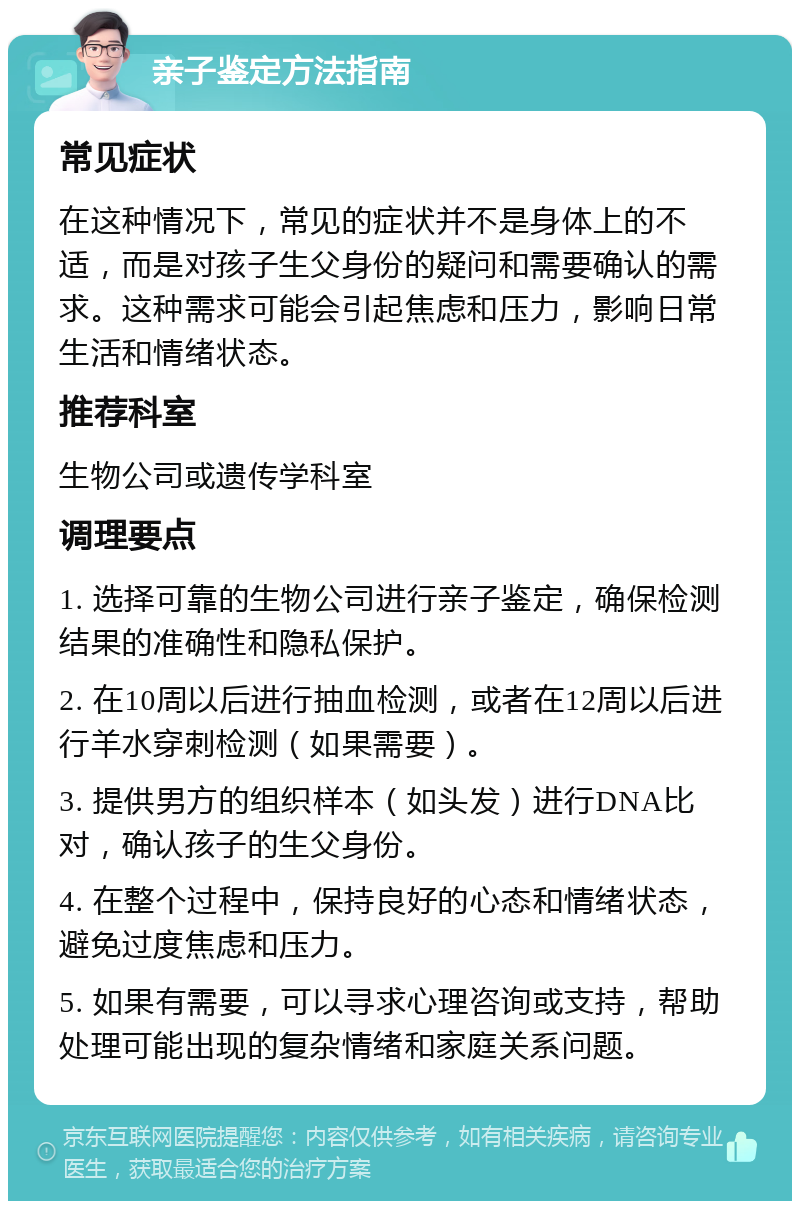 亲子鉴定方法指南 常见症状 在这种情况下，常见的症状并不是身体上的不适，而是对孩子生父身份的疑问和需要确认的需求。这种需求可能会引起焦虑和压力，影响日常生活和情绪状态。 推荐科室 生物公司或遗传学科室 调理要点 1. 选择可靠的生物公司进行亲子鉴定，确保检测结果的准确性和隐私保护。 2. 在10周以后进行抽血检测，或者在12周以后进行羊水穿刺检测（如果需要）。 3. 提供男方的组织样本（如头发）进行DNA比对，确认孩子的生父身份。 4. 在整个过程中，保持良好的心态和情绪状态，避免过度焦虑和压力。 5. 如果有需要，可以寻求心理咨询或支持，帮助处理可能出现的复杂情绪和家庭关系问题。