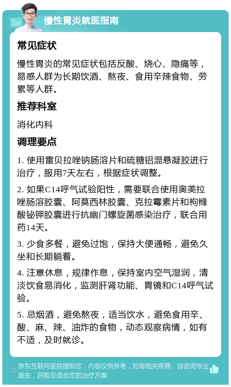 慢性胃炎就医指南 常见症状 慢性胃炎的常见症状包括反酸、烧心、隐痛等，易感人群为长期饮酒、熬夜、食用辛辣食物、劳累等人群。 推荐科室 消化内科 调理要点 1. 使用雷贝拉唑钠肠溶片和硫糖铝混悬凝胶进行治疗，服用7天左右，根据症状调整。 2. 如果C14呼气试验阳性，需要联合使用奥美拉唑肠溶胶囊、阿莫西林胶囊、克拉霉素片和枸橼酸铋钾胶囊进行抗幽门螺旋菌感染治疗，联合用药14天。 3. 少食多餐，避免过饱，保持大便通畅，避免久坐和长期躺着。 4. 注意休息，规律作息，保持室内空气湿润，清淡饮食易消化，监测肝肾功能、胃镜和C14呼气试验。 5. 忌烟酒，避免熬夜，适当饮水，避免食用辛、酸、麻、辣、油炸的食物，动态观察病情，如有不适，及时就诊。