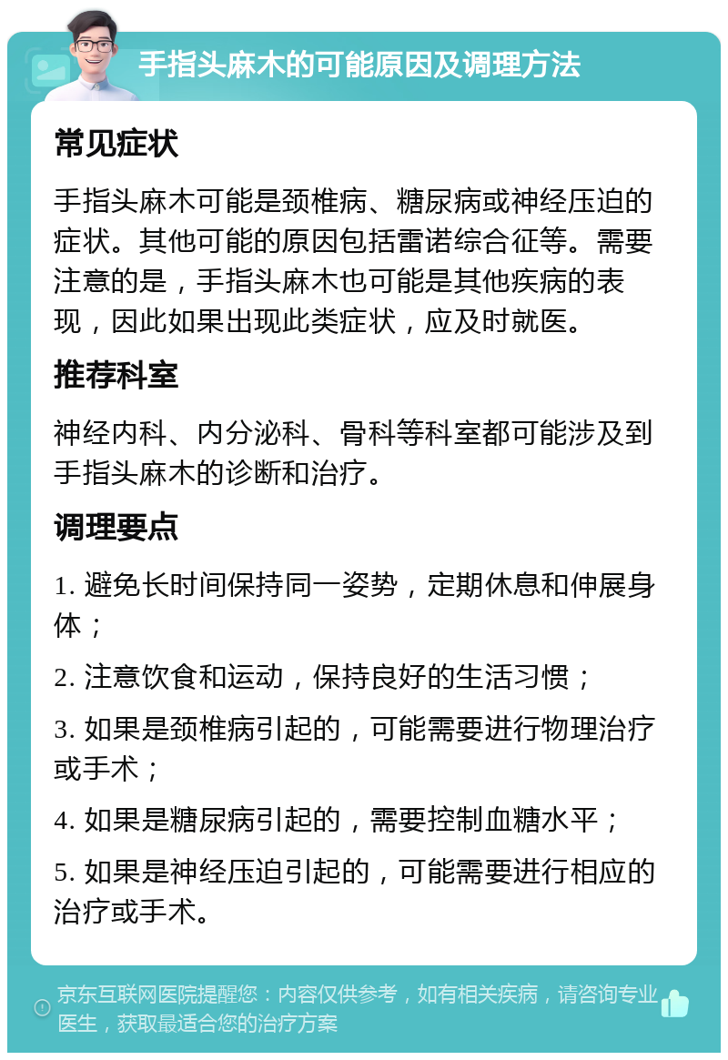 手指头麻木的可能原因及调理方法 常见症状 手指头麻木可能是颈椎病、糖尿病或神经压迫的症状。其他可能的原因包括雷诺综合征等。需要注意的是，手指头麻木也可能是其他疾病的表现，因此如果出现此类症状，应及时就医。 推荐科室 神经内科、内分泌科、骨科等科室都可能涉及到手指头麻木的诊断和治疗。 调理要点 1. 避免长时间保持同一姿势，定期休息和伸展身体； 2. 注意饮食和运动，保持良好的生活习惯； 3. 如果是颈椎病引起的，可能需要进行物理治疗或手术； 4. 如果是糖尿病引起的，需要控制血糖水平； 5. 如果是神经压迫引起的，可能需要进行相应的治疗或手术。