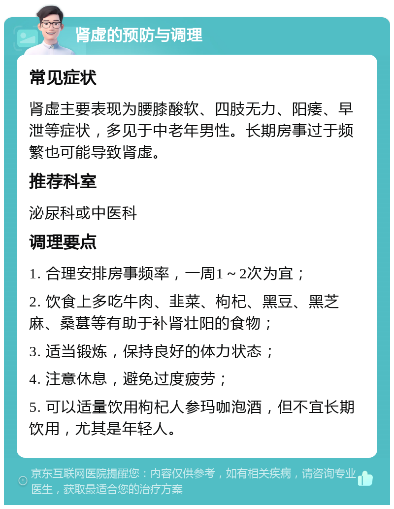 肾虚的预防与调理 常见症状 肾虚主要表现为腰膝酸软、四肢无力、阳痿、早泄等症状，多见于中老年男性。长期房事过于频繁也可能导致肾虚。 推荐科室 泌尿科或中医科 调理要点 1. 合理安排房事频率，一周1～2次为宜； 2. 饮食上多吃牛肉、韭菜、枸杞、黑豆、黑芝麻、桑葚等有助于补肾壮阳的食物； 3. 适当锻炼，保持良好的体力状态； 4. 注意休息，避免过度疲劳； 5. 可以适量饮用枸杞人参玛咖泡酒，但不宜长期饮用，尤其是年轻人。