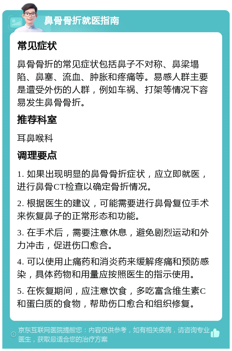 鼻骨骨折就医指南 常见症状 鼻骨骨折的常见症状包括鼻子不对称、鼻梁塌陷、鼻塞、流血、肿胀和疼痛等。易感人群主要是遭受外伤的人群，例如车祸、打架等情况下容易发生鼻骨骨折。 推荐科室 耳鼻喉科 调理要点 1. 如果出现明显的鼻骨骨折症状，应立即就医，进行鼻骨CT检查以确定骨折情况。 2. 根据医生的建议，可能需要进行鼻骨复位手术来恢复鼻子的正常形态和功能。 3. 在手术后，需要注意休息，避免剧烈运动和外力冲击，促进伤口愈合。 4. 可以使用止痛药和消炎药来缓解疼痛和预防感染，具体药物和用量应按照医生的指示使用。 5. 在恢复期间，应注意饮食，多吃富含维生素C和蛋白质的食物，帮助伤口愈合和组织修复。