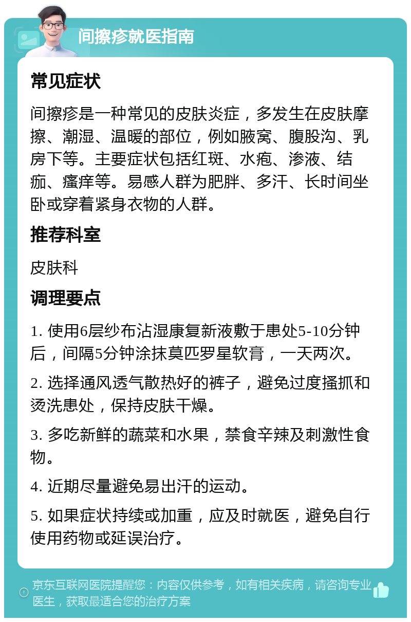 间擦疹就医指南 常见症状 间擦疹是一种常见的皮肤炎症，多发生在皮肤摩擦、潮湿、温暖的部位，例如腋窝、腹股沟、乳房下等。主要症状包括红斑、水疱、渗液、结痂、瘙痒等。易感人群为肥胖、多汗、长时间坐卧或穿着紧身衣物的人群。 推荐科室 皮肤科 调理要点 1. 使用6层纱布沾湿康复新液敷于患处5-10分钟后，间隔5分钟涂抹莫匹罗星软膏，一天两次。 2. 选择通风透气散热好的裤子，避免过度搔抓和烫洗患处，保持皮肤干燥。 3. 多吃新鲜的蔬菜和水果，禁食辛辣及刺激性食物。 4. 近期尽量避免易出汗的运动。 5. 如果症状持续或加重，应及时就医，避免自行使用药物或延误治疗。