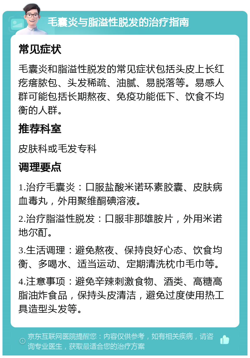 毛囊炎与脂溢性脱发的治疗指南 常见症状 毛囊炎和脂溢性脱发的常见症状包括头皮上长红疙瘩脓包、头发稀疏、油腻、易脱落等。易感人群可能包括长期熬夜、免疫功能低下、饮食不均衡的人群。 推荐科室 皮肤科或毛发专科 调理要点 1.治疗毛囊炎：口服盐酸米诺环素胶囊、皮肤病血毒丸，外用聚维酮碘溶液。 2.治疗脂溢性脱发：口服非那雄胺片，外用米诺地尔酊。 3.生活调理：避免熬夜、保持良好心态、饮食均衡、多喝水、适当运动、定期清洗枕巾毛巾等。 4.注意事项：避免辛辣刺激食物、酒类、高糖高脂油炸食品，保持头皮清洁，避免过度使用热工具造型头发等。