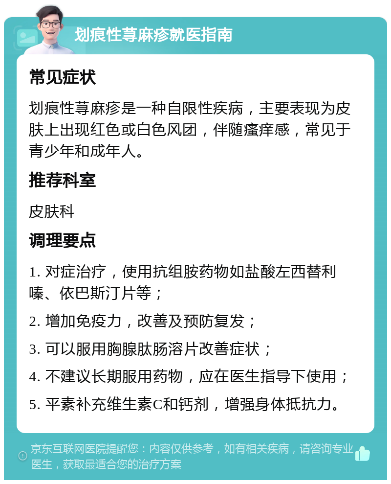 划痕性荨麻疹就医指南 常见症状 划痕性荨麻疹是一种自限性疾病，主要表现为皮肤上出现红色或白色风团，伴随瘙痒感，常见于青少年和成年人。 推荐科室 皮肤科 调理要点 1. 对症治疗，使用抗组胺药物如盐酸左西替利嗪、依巴斯汀片等； 2. 增加免疫力，改善及预防复发； 3. 可以服用胸腺肽肠溶片改善症状； 4. 不建议长期服用药物，应在医生指导下使用； 5. 平素补充维生素C和钙剂，增强身体抵抗力。