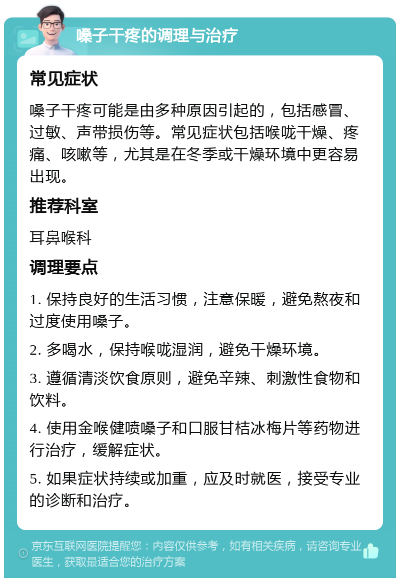 嗓子干疼的调理与治疗 常见症状 嗓子干疼可能是由多种原因引起的，包括感冒、过敏、声带损伤等。常见症状包括喉咙干燥、疼痛、咳嗽等，尤其是在冬季或干燥环境中更容易出现。 推荐科室 耳鼻喉科 调理要点 1. 保持良好的生活习惯，注意保暖，避免熬夜和过度使用嗓子。 2. 多喝水，保持喉咙湿润，避免干燥环境。 3. 遵循清淡饮食原则，避免辛辣、刺激性食物和饮料。 4. 使用金喉健喷嗓子和口服甘桔冰梅片等药物进行治疗，缓解症状。 5. 如果症状持续或加重，应及时就医，接受专业的诊断和治疗。