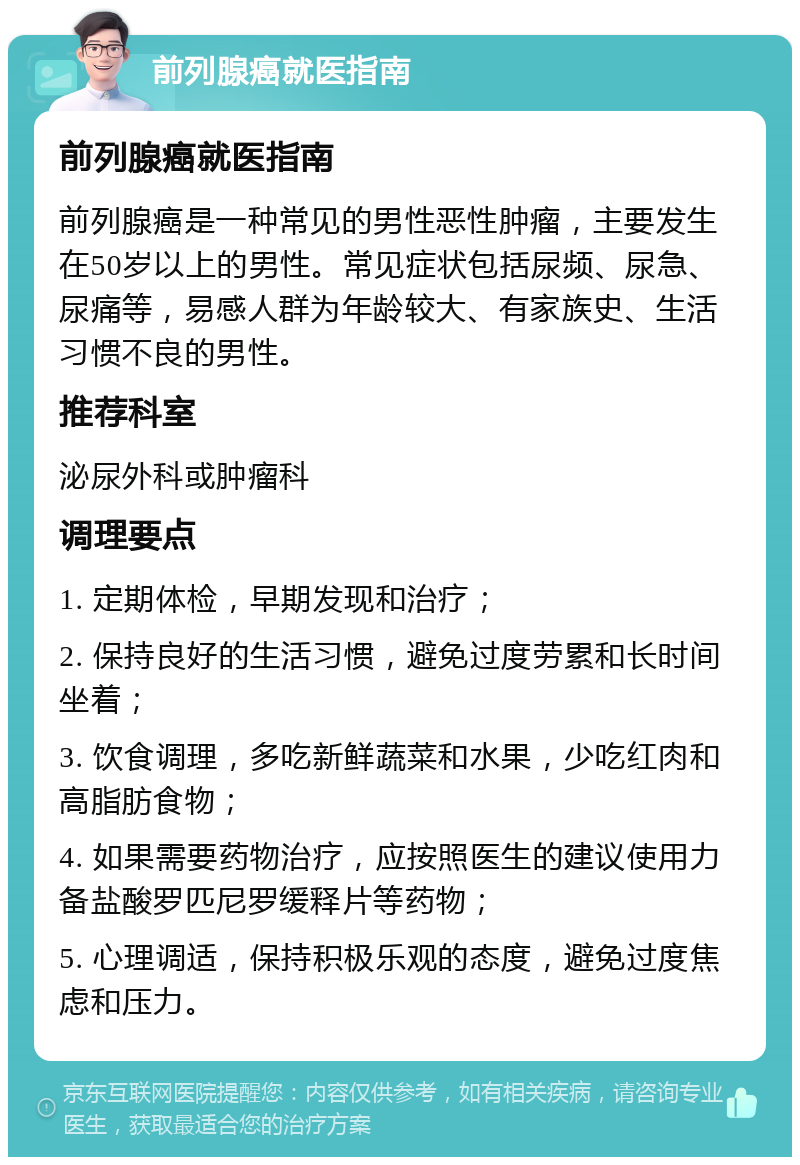 前列腺癌就医指南 前列腺癌就医指南 前列腺癌是一种常见的男性恶性肿瘤，主要发生在50岁以上的男性。常见症状包括尿频、尿急、尿痛等，易感人群为年龄较大、有家族史、生活习惯不良的男性。 推荐科室 泌尿外科或肿瘤科 调理要点 1. 定期体检，早期发现和治疗； 2. 保持良好的生活习惯，避免过度劳累和长时间坐着； 3. 饮食调理，多吃新鲜蔬菜和水果，少吃红肉和高脂肪食物； 4. 如果需要药物治疗，应按照医生的建议使用力备盐酸罗匹尼罗缓释片等药物； 5. 心理调适，保持积极乐观的态度，避免过度焦虑和压力。