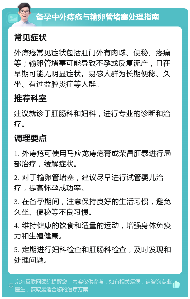 备孕中外痔疮与输卵管堵塞处理指南 常见症状 外痔疮常见症状包括肛门外有肉球、便秘、疼痛等；输卵管堵塞可能导致不孕或反复流产，且在早期可能无明显症状。易感人群为长期便秘、久坐、有过盆腔炎症等人群。 推荐科室 建议就诊于肛肠科和妇科，进行专业的诊断和治疗。 调理要点 1. 外痔疮可使用马应龙痔疮膏或荣昌肛泰进行局部治疗，缓解症状。 2. 对于输卵管堵塞，建议尽早进行试管婴儿治疗，提高怀孕成功率。 3. 在备孕期间，注意保持良好的生活习惯，避免久坐、便秘等不良习惯。 4. 维持健康的饮食和适量的运动，增强身体免疫力和生殖健康。 5. 定期进行妇科检查和肛肠科检查，及时发现和处理问题。