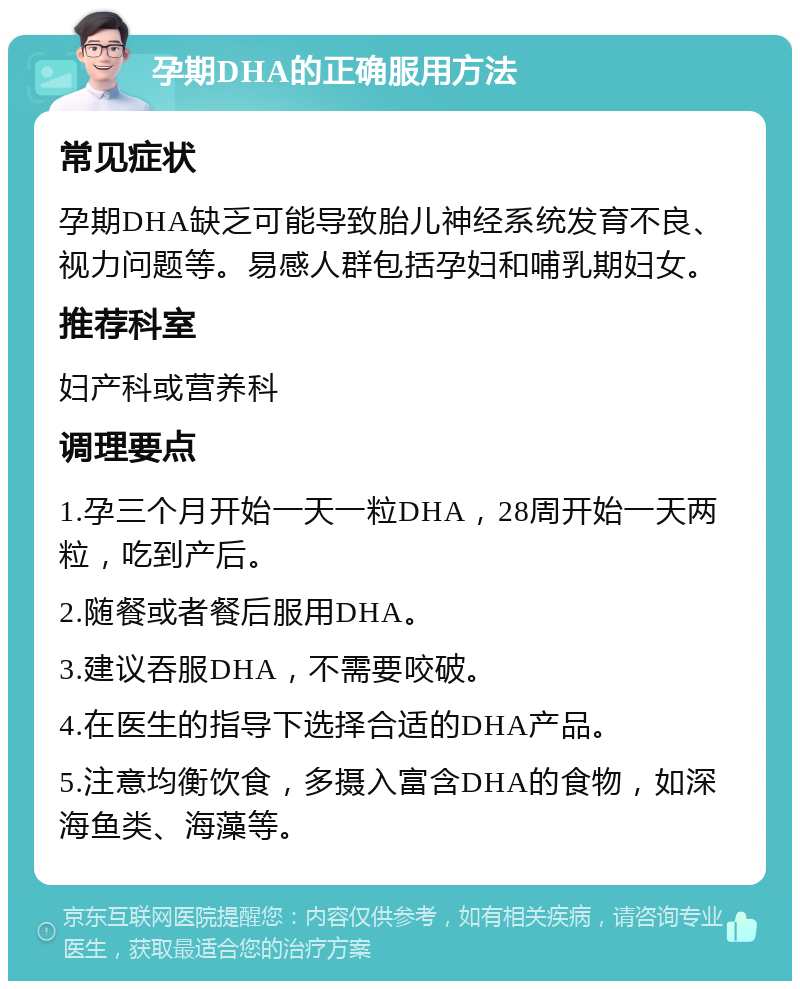 孕期DHA的正确服用方法 常见症状 孕期DHA缺乏可能导致胎儿神经系统发育不良、视力问题等。易感人群包括孕妇和哺乳期妇女。 推荐科室 妇产科或营养科 调理要点 1.孕三个月开始一天一粒DHA，28周开始一天两粒，吃到产后。 2.随餐或者餐后服用DHA。 3.建议吞服DHA，不需要咬破。 4.在医生的指导下选择合适的DHA产品。 5.注意均衡饮食，多摄入富含DHA的食物，如深海鱼类、海藻等。