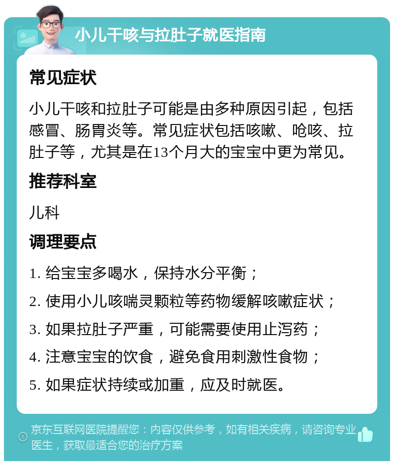 小儿干咳与拉肚子就医指南 常见症状 小儿干咳和拉肚子可能是由多种原因引起，包括感冒、肠胃炎等。常见症状包括咳嗽、呛咳、拉肚子等，尤其是在13个月大的宝宝中更为常见。 推荐科室 儿科 调理要点 1. 给宝宝多喝水，保持水分平衡； 2. 使用小儿咳喘灵颗粒等药物缓解咳嗽症状； 3. 如果拉肚子严重，可能需要使用止泻药； 4. 注意宝宝的饮食，避免食用刺激性食物； 5. 如果症状持续或加重，应及时就医。