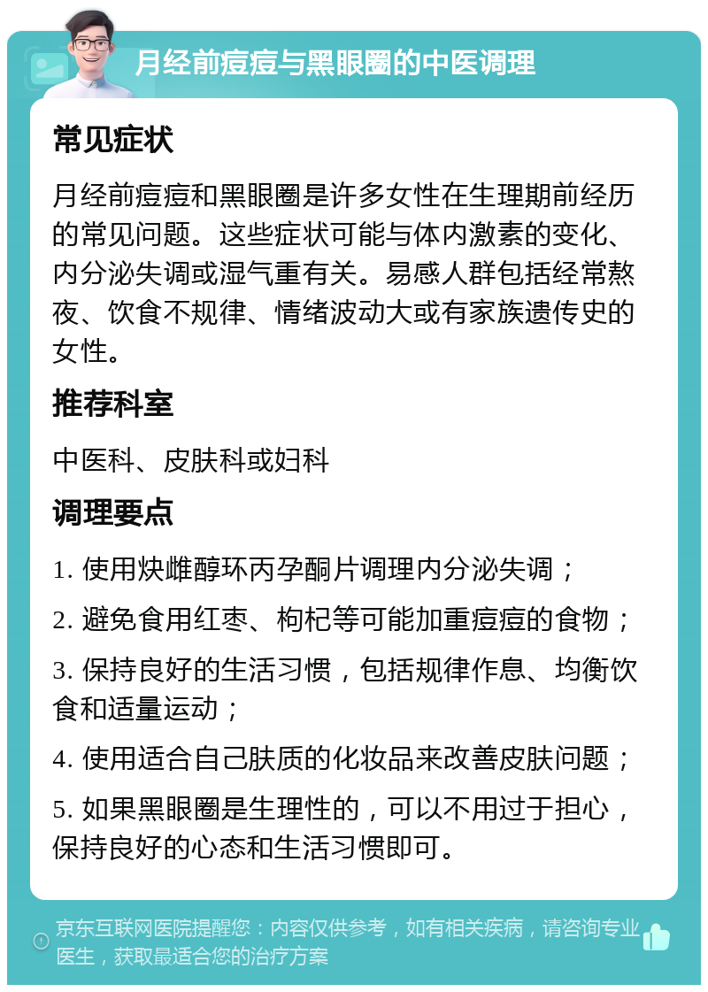 月经前痘痘与黑眼圈的中医调理 常见症状 月经前痘痘和黑眼圈是许多女性在生理期前经历的常见问题。这些症状可能与体内激素的变化、内分泌失调或湿气重有关。易感人群包括经常熬夜、饮食不规律、情绪波动大或有家族遗传史的女性。 推荐科室 中医科、皮肤科或妇科 调理要点 1. 使用炔雌醇环丙孕酮片调理内分泌失调； 2. 避免食用红枣、枸杞等可能加重痘痘的食物； 3. 保持良好的生活习惯，包括规律作息、均衡饮食和适量运动； 4. 使用适合自己肤质的化妆品来改善皮肤问题； 5. 如果黑眼圈是生理性的，可以不用过于担心，保持良好的心态和生活习惯即可。