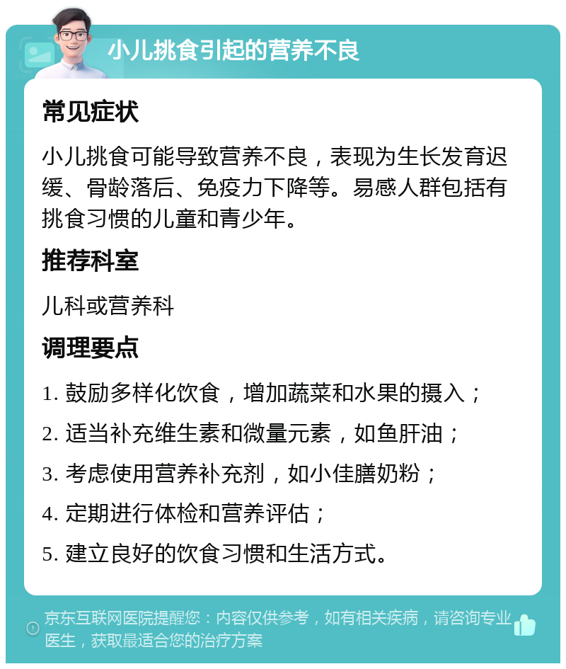 小儿挑食引起的营养不良 常见症状 小儿挑食可能导致营养不良，表现为生长发育迟缓、骨龄落后、免疫力下降等。易感人群包括有挑食习惯的儿童和青少年。 推荐科室 儿科或营养科 调理要点 1. 鼓励多样化饮食，增加蔬菜和水果的摄入； 2. 适当补充维生素和微量元素，如鱼肝油； 3. 考虑使用营养补充剂，如小佳膳奶粉； 4. 定期进行体检和营养评估； 5. 建立良好的饮食习惯和生活方式。