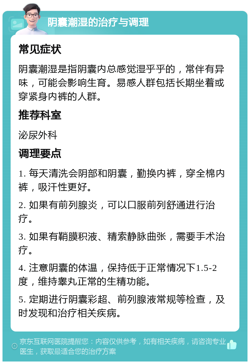 阴囊潮湿的治疗与调理 常见症状 阴囊潮湿是指阴囊内总感觉湿乎乎的，常伴有异味，可能会影响生育。易感人群包括长期坐着或穿紧身内裤的人群。 推荐科室 泌尿外科 调理要点 1. 每天清洗会阴部和阴囊，勤换内裤，穿全棉内裤，吸汗性更好。 2. 如果有前列腺炎，可以口服前列舒通进行治疗。 3. 如果有鞘膜积液、精索静脉曲张，需要手术治疗。 4. 注意阴囊的体温，保持低于正常情况下1.5-2度，维持睾丸正常的生精功能。 5. 定期进行阴囊彩超、前列腺液常规等检查，及时发现和治疗相关疾病。