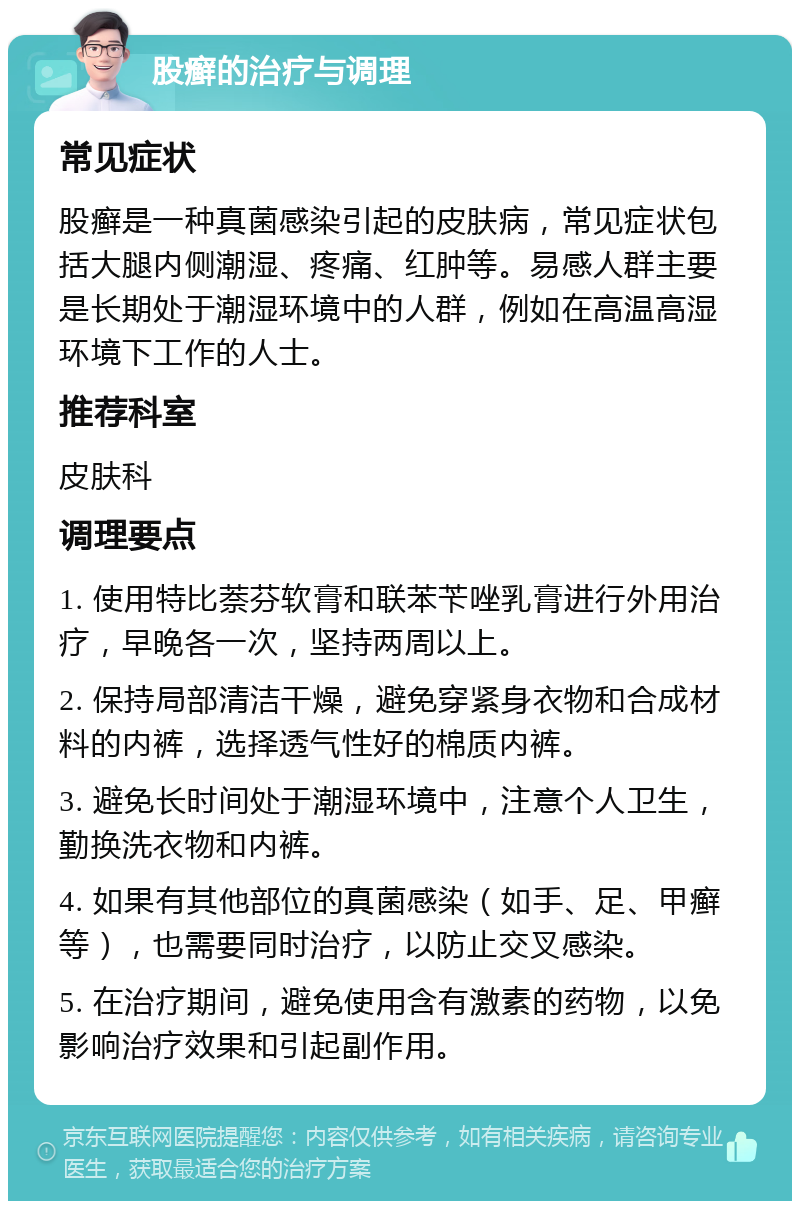 股癣的治疗与调理 常见症状 股癣是一种真菌感染引起的皮肤病，常见症状包括大腿内侧潮湿、疼痛、红肿等。易感人群主要是长期处于潮湿环境中的人群，例如在高温高湿环境下工作的人士。 推荐科室 皮肤科 调理要点 1. 使用特比萘芬软膏和联苯苄唑乳膏进行外用治疗，早晚各一次，坚持两周以上。 2. 保持局部清洁干燥，避免穿紧身衣物和合成材料的内裤，选择透气性好的棉质内裤。 3. 避免长时间处于潮湿环境中，注意个人卫生，勤换洗衣物和内裤。 4. 如果有其他部位的真菌感染（如手、足、甲癣等），也需要同时治疗，以防止交叉感染。 5. 在治疗期间，避免使用含有激素的药物，以免影响治疗效果和引起副作用。