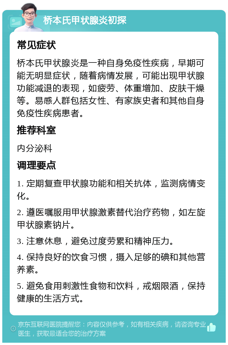 桥本氏甲状腺炎初探 常见症状 桥本氏甲状腺炎是一种自身免疫性疾病，早期可能无明显症状，随着病情发展，可能出现甲状腺功能减退的表现，如疲劳、体重增加、皮肤干燥等。易感人群包括女性、有家族史者和其他自身免疫性疾病患者。 推荐科室 内分泌科 调理要点 1. 定期复查甲状腺功能和相关抗体，监测病情变化。 2. 遵医嘱服用甲状腺激素替代治疗药物，如左旋甲状腺素钠片。 3. 注意休息，避免过度劳累和精神压力。 4. 保持良好的饮食习惯，摄入足够的碘和其他营养素。 5. 避免食用刺激性食物和饮料，戒烟限酒，保持健康的生活方式。