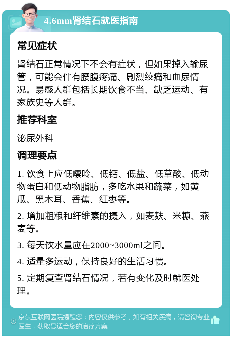 4.6mm肾结石就医指南 常见症状 肾结石正常情况下不会有症状，但如果掉入输尿管，可能会伴有腰腹疼痛、剧烈绞痛和血尿情况。易感人群包括长期饮食不当、缺乏运动、有家族史等人群。 推荐科室 泌尿外科 调理要点 1. 饮食上应低嘌呤、低钙、低盐、低草酸、低动物蛋白和低动物脂肪，多吃水果和蔬菜，如黄瓜、黑木耳、香蕉、红枣等。 2. 增加粗粮和纤维素的摄入，如麦麸、米糠、燕麦等。 3. 每天饮水量应在2000~3000ml之间。 4. 适量多运动，保持良好的生活习惯。 5. 定期复查肾结石情况，若有变化及时就医处理。