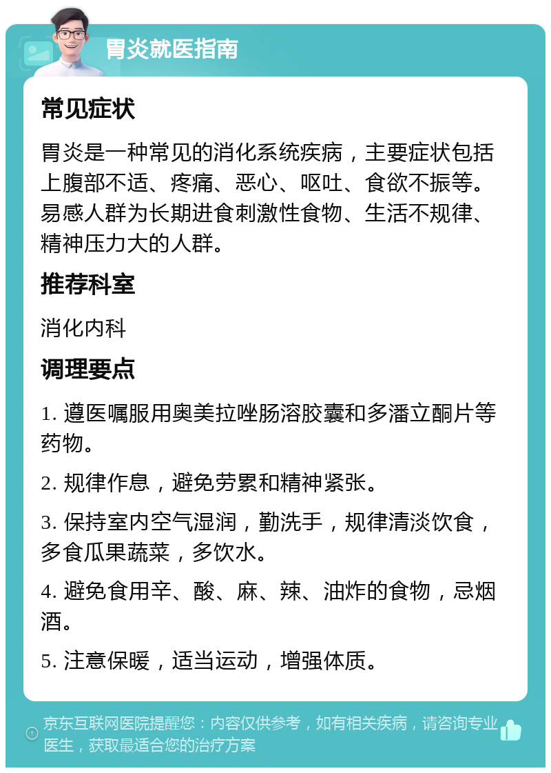 胃炎就医指南 常见症状 胃炎是一种常见的消化系统疾病，主要症状包括上腹部不适、疼痛、恶心、呕吐、食欲不振等。易感人群为长期进食刺激性食物、生活不规律、精神压力大的人群。 推荐科室 消化内科 调理要点 1. 遵医嘱服用奥美拉唑肠溶胶囊和多潘立酮片等药物。 2. 规律作息，避免劳累和精神紧张。 3. 保持室内空气湿润，勤洗手，规律清淡饮食，多食瓜果蔬菜，多饮水。 4. 避免食用辛、酸、麻、辣、油炸的食物，忌烟酒。 5. 注意保暖，适当运动，增强体质。