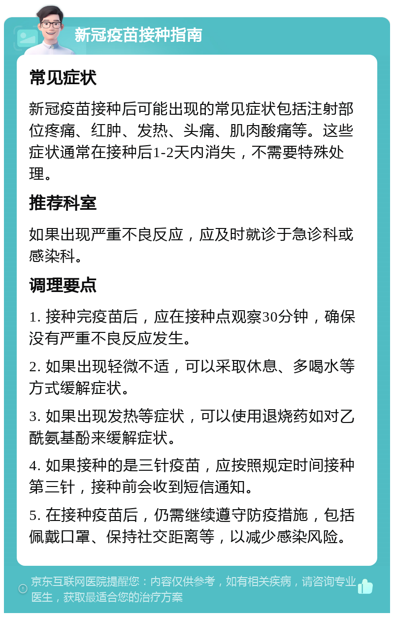 新冠疫苗接种指南 常见症状 新冠疫苗接种后可能出现的常见症状包括注射部位疼痛、红肿、发热、头痛、肌肉酸痛等。这些症状通常在接种后1-2天内消失，不需要特殊处理。 推荐科室 如果出现严重不良反应，应及时就诊于急诊科或感染科。 调理要点 1. 接种完疫苗后，应在接种点观察30分钟，确保没有严重不良反应发生。 2. 如果出现轻微不适，可以采取休息、多喝水等方式缓解症状。 3. 如果出现发热等症状，可以使用退烧药如对乙酰氨基酚来缓解症状。 4. 如果接种的是三针疫苗，应按照规定时间接种第三针，接种前会收到短信通知。 5. 在接种疫苗后，仍需继续遵守防疫措施，包括佩戴口罩、保持社交距离等，以减少感染风险。