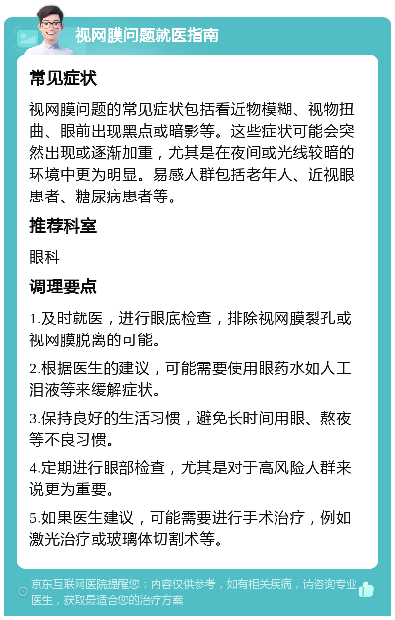 视网膜问题就医指南 常见症状 视网膜问题的常见症状包括看近物模糊、视物扭曲、眼前出现黑点或暗影等。这些症状可能会突然出现或逐渐加重，尤其是在夜间或光线较暗的环境中更为明显。易感人群包括老年人、近视眼患者、糖尿病患者等。 推荐科室 眼科 调理要点 1.及时就医，进行眼底检查，排除视网膜裂孔或视网膜脱离的可能。 2.根据医生的建议，可能需要使用眼药水如人工泪液等来缓解症状。 3.保持良好的生活习惯，避免长时间用眼、熬夜等不良习惯。 4.定期进行眼部检查，尤其是对于高风险人群来说更为重要。 5.如果医生建议，可能需要进行手术治疗，例如激光治疗或玻璃体切割术等。