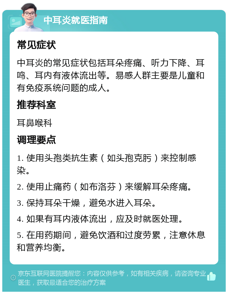 中耳炎就医指南 常见症状 中耳炎的常见症状包括耳朵疼痛、听力下降、耳鸣、耳内有液体流出等。易感人群主要是儿童和有免疫系统问题的成人。 推荐科室 耳鼻喉科 调理要点 1. 使用头孢类抗生素（如头孢克肟）来控制感染。 2. 使用止痛药（如布洛芬）来缓解耳朵疼痛。 3. 保持耳朵干燥，避免水进入耳朵。 4. 如果有耳内液体流出，应及时就医处理。 5. 在用药期间，避免饮酒和过度劳累，注意休息和营养均衡。