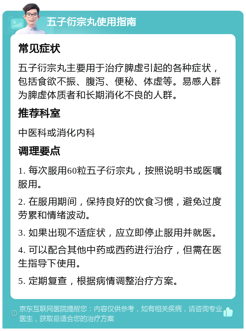 五子衍宗丸使用指南 常见症状 五子衍宗丸主要用于治疗脾虚引起的各种症状，包括食欲不振、腹泻、便秘、体虚等。易感人群为脾虚体质者和长期消化不良的人群。 推荐科室 中医科或消化内科 调理要点 1. 每次服用60粒五子衍宗丸，按照说明书或医嘱服用。 2. 在服用期间，保持良好的饮食习惯，避免过度劳累和情绪波动。 3. 如果出现不适症状，应立即停止服用并就医。 4. 可以配合其他中药或西药进行治疗，但需在医生指导下使用。 5. 定期复查，根据病情调整治疗方案。