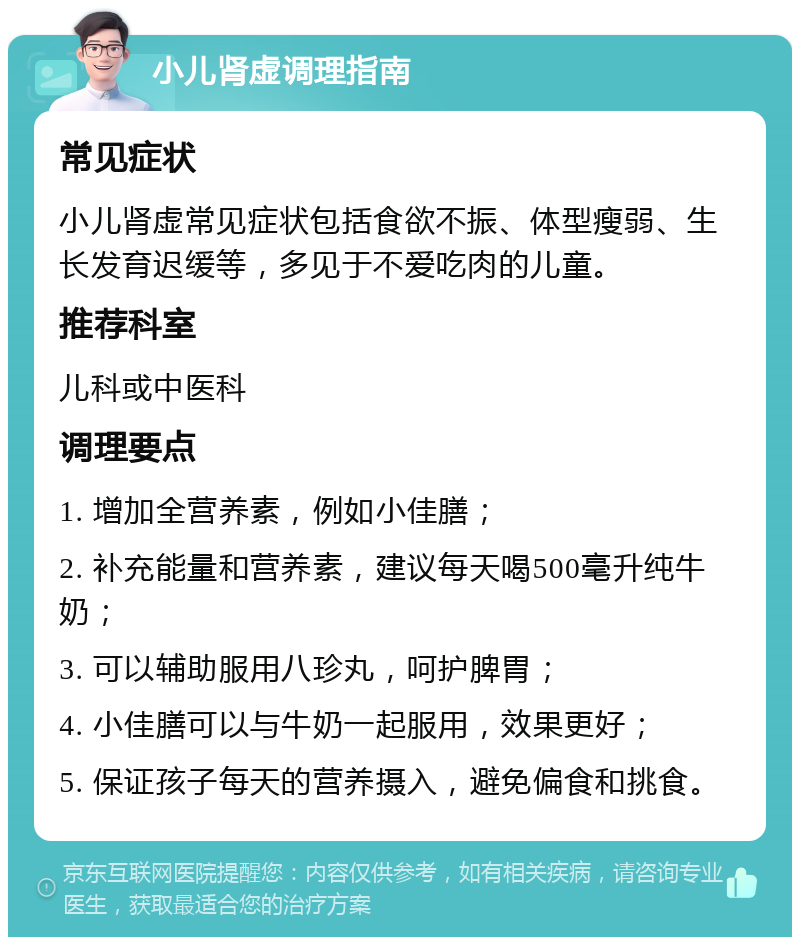 小儿肾虚调理指南 常见症状 小儿肾虚常见症状包括食欲不振、体型瘦弱、生长发育迟缓等，多见于不爱吃肉的儿童。 推荐科室 儿科或中医科 调理要点 1. 增加全营养素，例如小佳膳； 2. 补充能量和营养素，建议每天喝500毫升纯牛奶； 3. 可以辅助服用八珍丸，呵护脾胃； 4. 小佳膳可以与牛奶一起服用，效果更好； 5. 保证孩子每天的营养摄入，避免偏食和挑食。