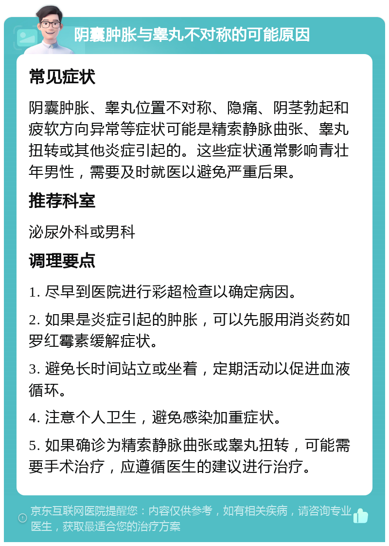 阴囊肿胀与睾丸不对称的可能原因 常见症状 阴囊肿胀、睾丸位置不对称、隐痛、阴茎勃起和疲软方向异常等症状可能是精索静脉曲张、睾丸扭转或其他炎症引起的。这些症状通常影响青壮年男性，需要及时就医以避免严重后果。 推荐科室 泌尿外科或男科 调理要点 1. 尽早到医院进行彩超检查以确定病因。 2. 如果是炎症引起的肿胀，可以先服用消炎药如罗红霉素缓解症状。 3. 避免长时间站立或坐着，定期活动以促进血液循环。 4. 注意个人卫生，避免感染加重症状。 5. 如果确诊为精索静脉曲张或睾丸扭转，可能需要手术治疗，应遵循医生的建议进行治疗。