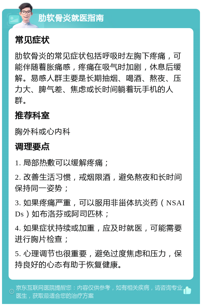 肋软骨炎就医指南 常见症状 肋软骨炎的常见症状包括呼吸时左胸下疼痛，可能伴随着胀痛感，疼痛在吸气时加剧，休息后缓解。易感人群主要是长期抽烟、喝酒、熬夜、压力大、脾气差、焦虑或长时间躺着玩手机的人群。 推荐科室 胸外科或心内科 调理要点 1. 局部热敷可以缓解疼痛； 2. 改善生活习惯，戒烟限酒，避免熬夜和长时间保持同一姿势； 3. 如果疼痛严重，可以服用非甾体抗炎药（NSAIDs）如布洛芬或阿司匹林； 4. 如果症状持续或加重，应及时就医，可能需要进行胸片检查； 5. 心理调节也很重要，避免过度焦虑和压力，保持良好的心态有助于恢复健康。