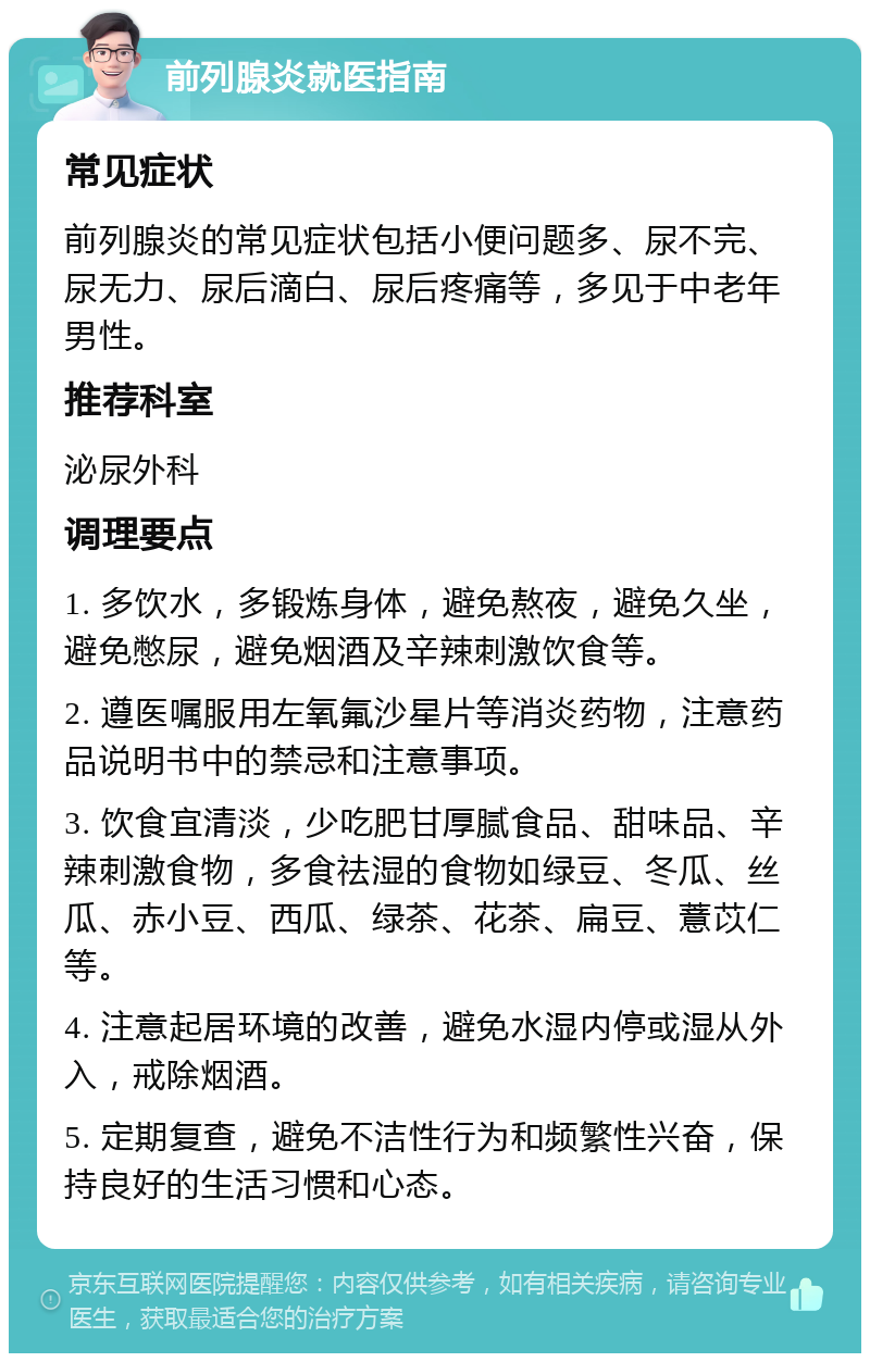 前列腺炎就医指南 常见症状 前列腺炎的常见症状包括小便问题多、尿不完、尿无力、尿后滴白、尿后疼痛等，多见于中老年男性。 推荐科室 泌尿外科 调理要点 1. 多饮水，多锻炼身体，避免熬夜，避免久坐，避免憋尿，避免烟酒及辛辣刺激饮食等。 2. 遵医嘱服用左氧氟沙星片等消炎药物，注意药品说明书中的禁忌和注意事项。 3. 饮食宜清淡，少吃肥甘厚腻食品、甜味品、辛辣刺激食物，多食祛湿的食物如绿豆、冬瓜、丝瓜、赤小豆、西瓜、绿茶、花茶、扁豆、薏苡仁等。 4. 注意起居环境的改善，避免水湿内停或湿从外入，戒除烟酒。 5. 定期复查，避免不洁性行为和频繁性兴奋，保持良好的生活习惯和心态。