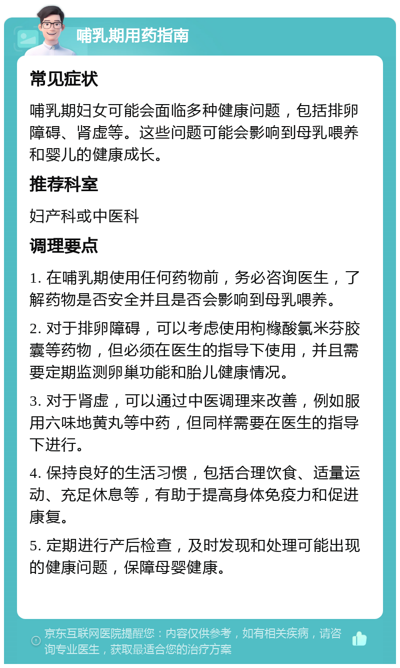 哺乳期用药指南 常见症状 哺乳期妇女可能会面临多种健康问题，包括排卵障碍、肾虚等。这些问题可能会影响到母乳喂养和婴儿的健康成长。 推荐科室 妇产科或中医科 调理要点 1. 在哺乳期使用任何药物前，务必咨询医生，了解药物是否安全并且是否会影响到母乳喂养。 2. 对于排卵障碍，可以考虑使用枸橼酸氯米芬胶囊等药物，但必须在医生的指导下使用，并且需要定期监测卵巢功能和胎儿健康情况。 3. 对于肾虚，可以通过中医调理来改善，例如服用六味地黄丸等中药，但同样需要在医生的指导下进行。 4. 保持良好的生活习惯，包括合理饮食、适量运动、充足休息等，有助于提高身体免疫力和促进康复。 5. 定期进行产后检查，及时发现和处理可能出现的健康问题，保障母婴健康。