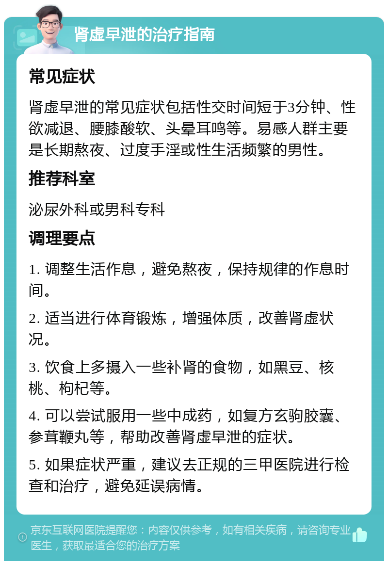 肾虚早泄的治疗指南 常见症状 肾虚早泄的常见症状包括性交时间短于3分钟、性欲减退、腰膝酸软、头晕耳鸣等。易感人群主要是长期熬夜、过度手淫或性生活频繁的男性。 推荐科室 泌尿外科或男科专科 调理要点 1. 调整生活作息，避免熬夜，保持规律的作息时间。 2. 适当进行体育锻炼，增强体质，改善肾虚状况。 3. 饮食上多摄入一些补肾的食物，如黑豆、核桃、枸杞等。 4. 可以尝试服用一些中成药，如复方玄驹胶囊、参茸鞭丸等，帮助改善肾虚早泄的症状。 5. 如果症状严重，建议去正规的三甲医院进行检查和治疗，避免延误病情。