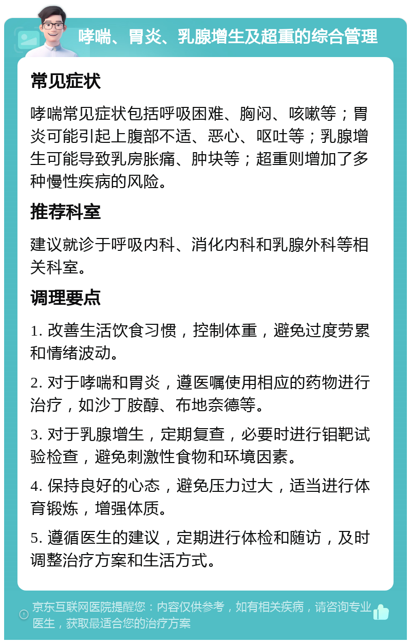 哮喘、胃炎、乳腺增生及超重的综合管理 常见症状 哮喘常见症状包括呼吸困难、胸闷、咳嗽等；胃炎可能引起上腹部不适、恶心、呕吐等；乳腺增生可能导致乳房胀痛、肿块等；超重则增加了多种慢性疾病的风险。 推荐科室 建议就诊于呼吸内科、消化内科和乳腺外科等相关科室。 调理要点 1. 改善生活饮食习惯，控制体重，避免过度劳累和情绪波动。 2. 对于哮喘和胃炎，遵医嘱使用相应的药物进行治疗，如沙丁胺醇、布地奈德等。 3. 对于乳腺增生，定期复查，必要时进行钼靶试验检查，避免刺激性食物和环境因素。 4. 保持良好的心态，避免压力过大，适当进行体育锻炼，增强体质。 5. 遵循医生的建议，定期进行体检和随访，及时调整治疗方案和生活方式。