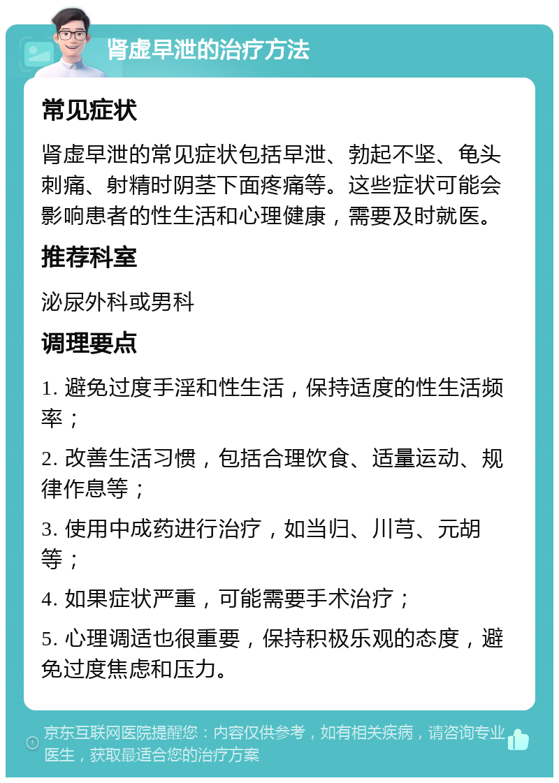 肾虚早泄的治疗方法 常见症状 肾虚早泄的常见症状包括早泄、勃起不坚、龟头刺痛、射精时阴茎下面疼痛等。这些症状可能会影响患者的性生活和心理健康，需要及时就医。 推荐科室 泌尿外科或男科 调理要点 1. 避免过度手淫和性生活，保持适度的性生活频率； 2. 改善生活习惯，包括合理饮食、适量运动、规律作息等； 3. 使用中成药进行治疗，如当归、川芎、元胡等； 4. 如果症状严重，可能需要手术治疗； 5. 心理调适也很重要，保持积极乐观的态度，避免过度焦虑和压力。