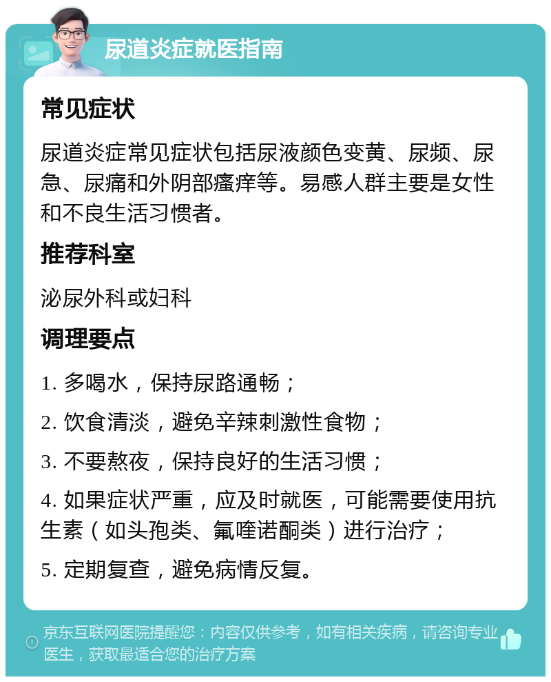 尿道炎症就医指南 常见症状 尿道炎症常见症状包括尿液颜色变黄、尿频、尿急、尿痛和外阴部瘙痒等。易感人群主要是女性和不良生活习惯者。 推荐科室 泌尿外科或妇科 调理要点 1. 多喝水，保持尿路通畅； 2. 饮食清淡，避免辛辣刺激性食物； 3. 不要熬夜，保持良好的生活习惯； 4. 如果症状严重，应及时就医，可能需要使用抗生素（如头孢类、氟喹诺酮类）进行治疗； 5. 定期复查，避免病情反复。