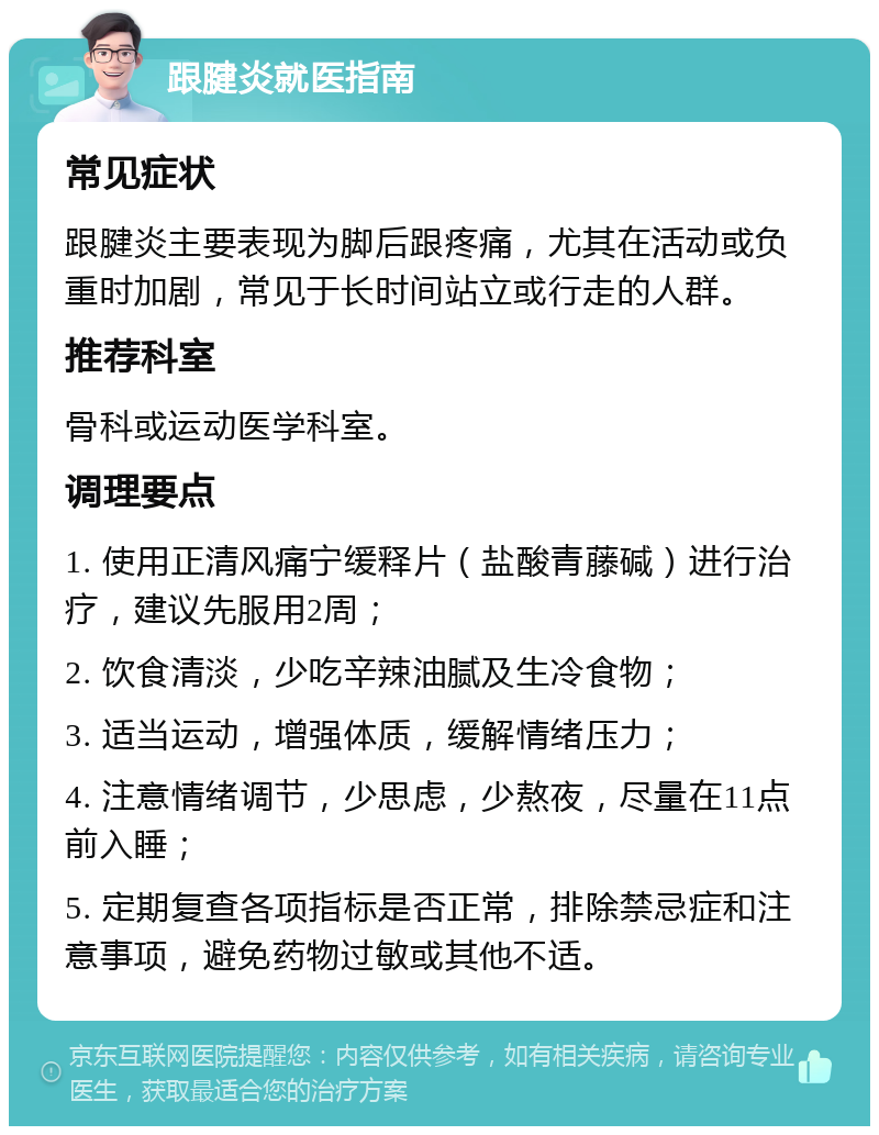 跟腱炎就医指南 常见症状 跟腱炎主要表现为脚后跟疼痛，尤其在活动或负重时加剧，常见于长时间站立或行走的人群。 推荐科室 骨科或运动医学科室。 调理要点 1. 使用正清风痛宁缓释片（盐酸青藤碱）进行治疗，建议先服用2周； 2. 饮食清淡，少吃辛辣油腻及生冷食物； 3. 适当运动，增强体质，缓解情绪压力； 4. 注意情绪调节，少思虑，少熬夜，尽量在11点前入睡； 5. 定期复查各项指标是否正常，排除禁忌症和注意事项，避免药物过敏或其他不适。