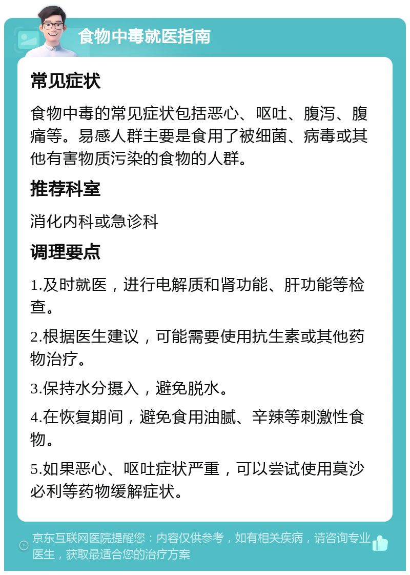 食物中毒就医指南 常见症状 食物中毒的常见症状包括恶心、呕吐、腹泻、腹痛等。易感人群主要是食用了被细菌、病毒或其他有害物质污染的食物的人群。 推荐科室 消化内科或急诊科 调理要点 1.及时就医，进行电解质和肾功能、肝功能等检查。 2.根据医生建议，可能需要使用抗生素或其他药物治疗。 3.保持水分摄入，避免脱水。 4.在恢复期间，避免食用油腻、辛辣等刺激性食物。 5.如果恶心、呕吐症状严重，可以尝试使用莫沙必利等药物缓解症状。