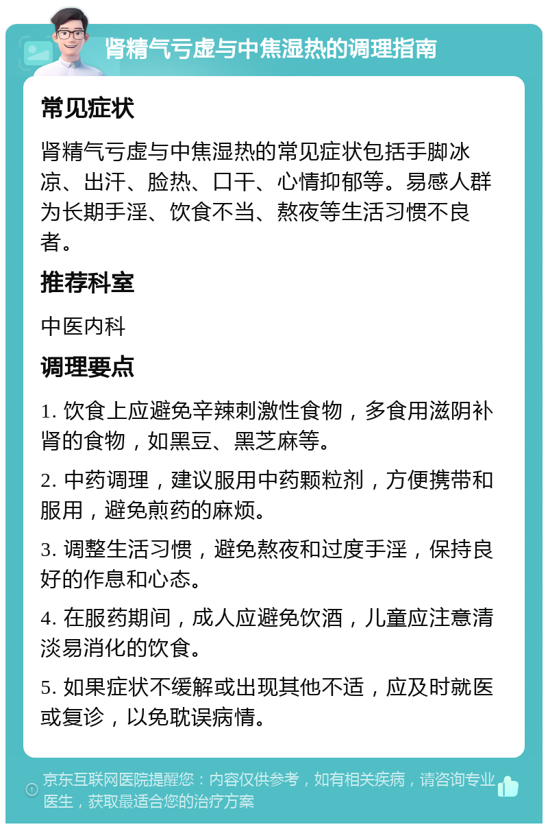 肾精气亏虚与中焦湿热的调理指南 常见症状 肾精气亏虚与中焦湿热的常见症状包括手脚冰凉、出汗、脸热、口干、心情抑郁等。易感人群为长期手淫、饮食不当、熬夜等生活习惯不良者。 推荐科室 中医内科 调理要点 1. 饮食上应避免辛辣刺激性食物，多食用滋阴补肾的食物，如黑豆、黑芝麻等。 2. 中药调理，建议服用中药颗粒剂，方便携带和服用，避免煎药的麻烦。 3. 调整生活习惯，避免熬夜和过度手淫，保持良好的作息和心态。 4. 在服药期间，成人应避免饮酒，儿童应注意清淡易消化的饮食。 5. 如果症状不缓解或出现其他不适，应及时就医或复诊，以免耽误病情。