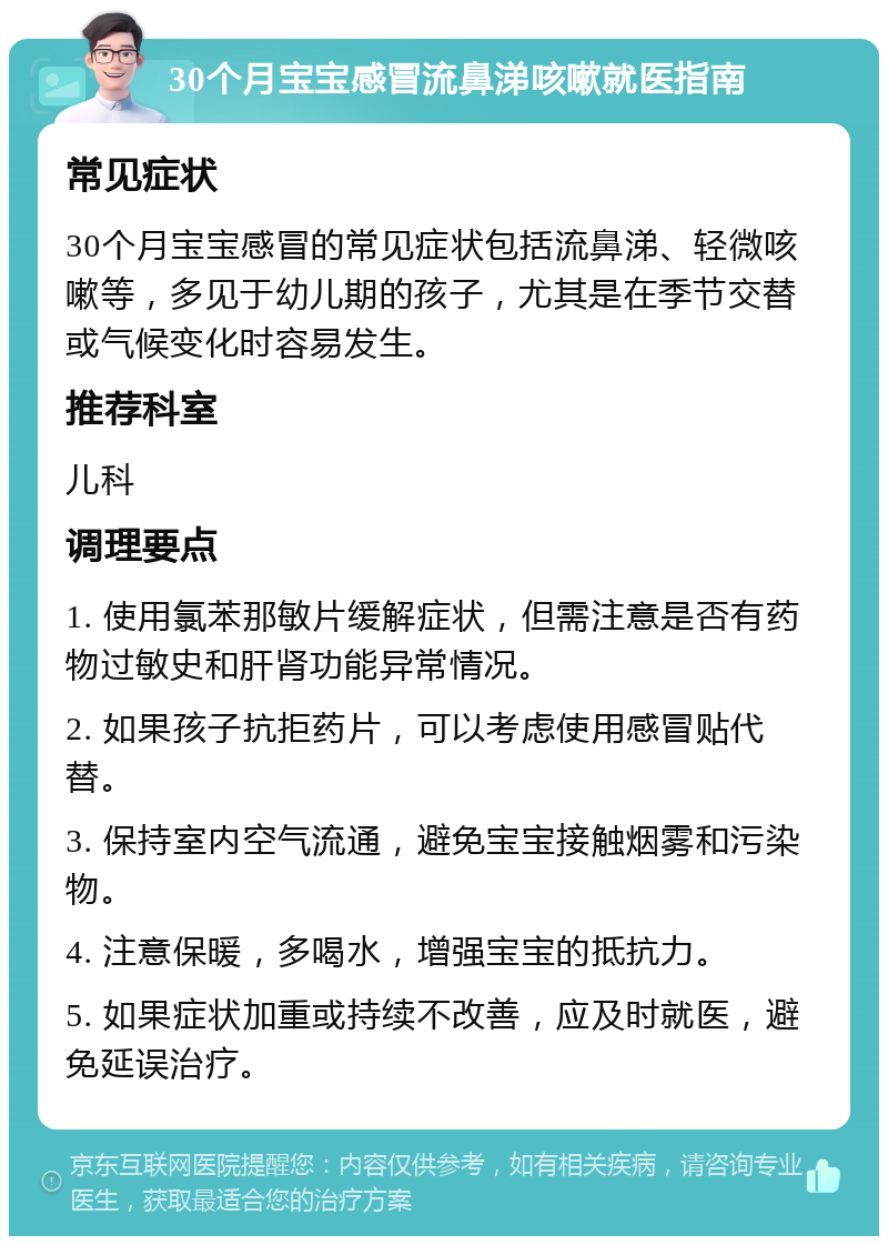 30个月宝宝感冒流鼻涕咳嗽就医指南 常见症状 30个月宝宝感冒的常见症状包括流鼻涕、轻微咳嗽等，多见于幼儿期的孩子，尤其是在季节交替或气候变化时容易发生。 推荐科室 儿科 调理要点 1. 使用氯苯那敏片缓解症状，但需注意是否有药物过敏史和肝肾功能异常情况。 2. 如果孩子抗拒药片，可以考虑使用感冒贴代替。 3. 保持室内空气流通，避免宝宝接触烟雾和污染物。 4. 注意保暖，多喝水，增强宝宝的抵抗力。 5. 如果症状加重或持续不改善，应及时就医，避免延误治疗。