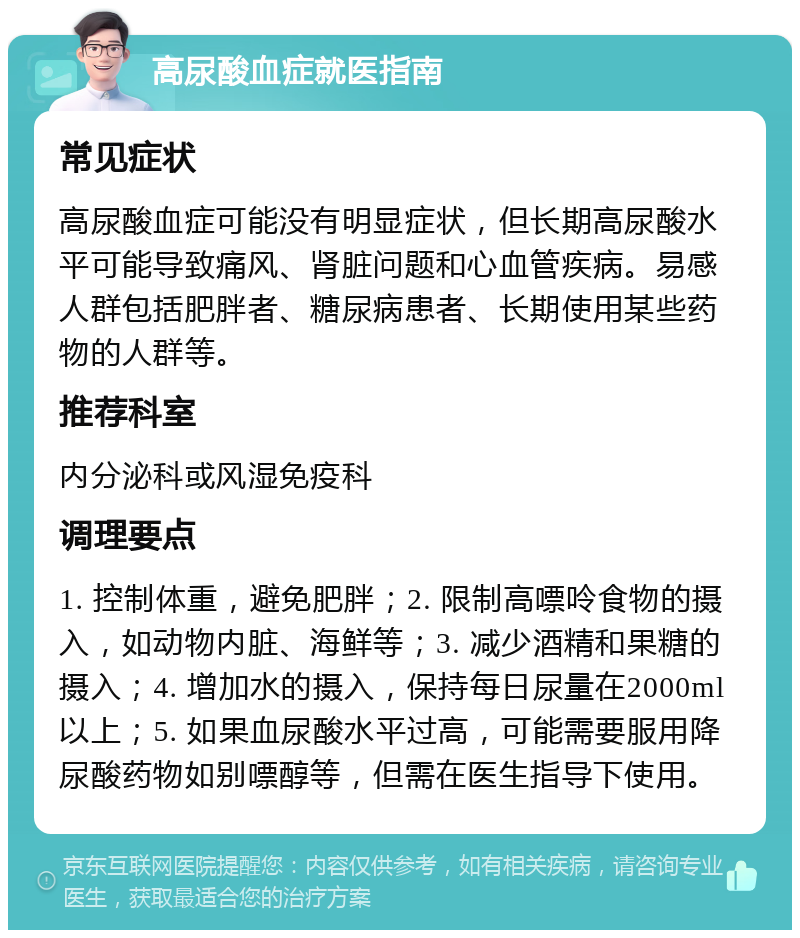 高尿酸血症就医指南 常见症状 高尿酸血症可能没有明显症状，但长期高尿酸水平可能导致痛风、肾脏问题和心血管疾病。易感人群包括肥胖者、糖尿病患者、长期使用某些药物的人群等。 推荐科室 内分泌科或风湿免疫科 调理要点 1. 控制体重，避免肥胖；2. 限制高嘌呤食物的摄入，如动物内脏、海鲜等；3. 减少酒精和果糖的摄入；4. 增加水的摄入，保持每日尿量在2000ml以上；5. 如果血尿酸水平过高，可能需要服用降尿酸药物如别嘌醇等，但需在医生指导下使用。