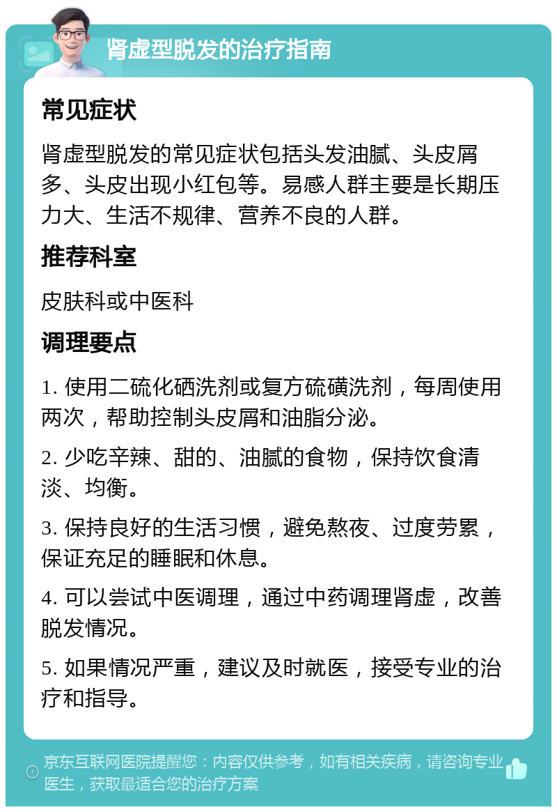 肾虚型脱发的治疗指南 常见症状 肾虚型脱发的常见症状包括头发油腻、头皮屑多、头皮出现小红包等。易感人群主要是长期压力大、生活不规律、营养不良的人群。 推荐科室 皮肤科或中医科 调理要点 1. 使用二硫化硒洗剂或复方硫磺洗剂，每周使用两次，帮助控制头皮屑和油脂分泌。 2. 少吃辛辣、甜的、油腻的食物，保持饮食清淡、均衡。 3. 保持良好的生活习惯，避免熬夜、过度劳累，保证充足的睡眠和休息。 4. 可以尝试中医调理，通过中药调理肾虚，改善脱发情况。 5. 如果情况严重，建议及时就医，接受专业的治疗和指导。