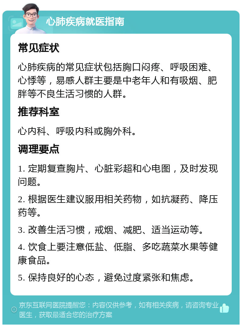 心肺疾病就医指南 常见症状 心肺疾病的常见症状包括胸口闷疼、呼吸困难、心悸等，易感人群主要是中老年人和有吸烟、肥胖等不良生活习惯的人群。 推荐科室 心内科、呼吸内科或胸外科。 调理要点 1. 定期复查胸片、心脏彩超和心电图，及时发现问题。 2. 根据医生建议服用相关药物，如抗凝药、降压药等。 3. 改善生活习惯，戒烟、减肥、适当运动等。 4. 饮食上要注意低盐、低脂、多吃蔬菜水果等健康食品。 5. 保持良好的心态，避免过度紧张和焦虑。