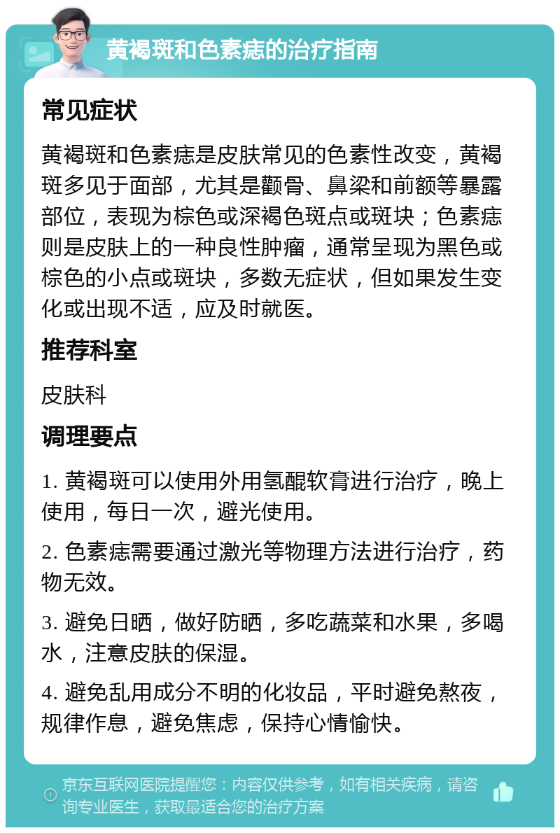 黄褐斑和色素痣的治疗指南 常见症状 黄褐斑和色素痣是皮肤常见的色素性改变，黄褐斑多见于面部，尤其是颧骨、鼻梁和前额等暴露部位，表现为棕色或深褐色斑点或斑块；色素痣则是皮肤上的一种良性肿瘤，通常呈现为黑色或棕色的小点或斑块，多数无症状，但如果发生变化或出现不适，应及时就医。 推荐科室 皮肤科 调理要点 1. 黄褐斑可以使用外用氢醌软膏进行治疗，晚上使用，每日一次，避光使用。 2. 色素痣需要通过激光等物理方法进行治疗，药物无效。 3. 避免日晒，做好防晒，多吃蔬菜和水果，多喝水，注意皮肤的保湿。 4. 避免乱用成分不明的化妆品，平时避免熬夜，规律作息，避免焦虑，保持心情愉快。