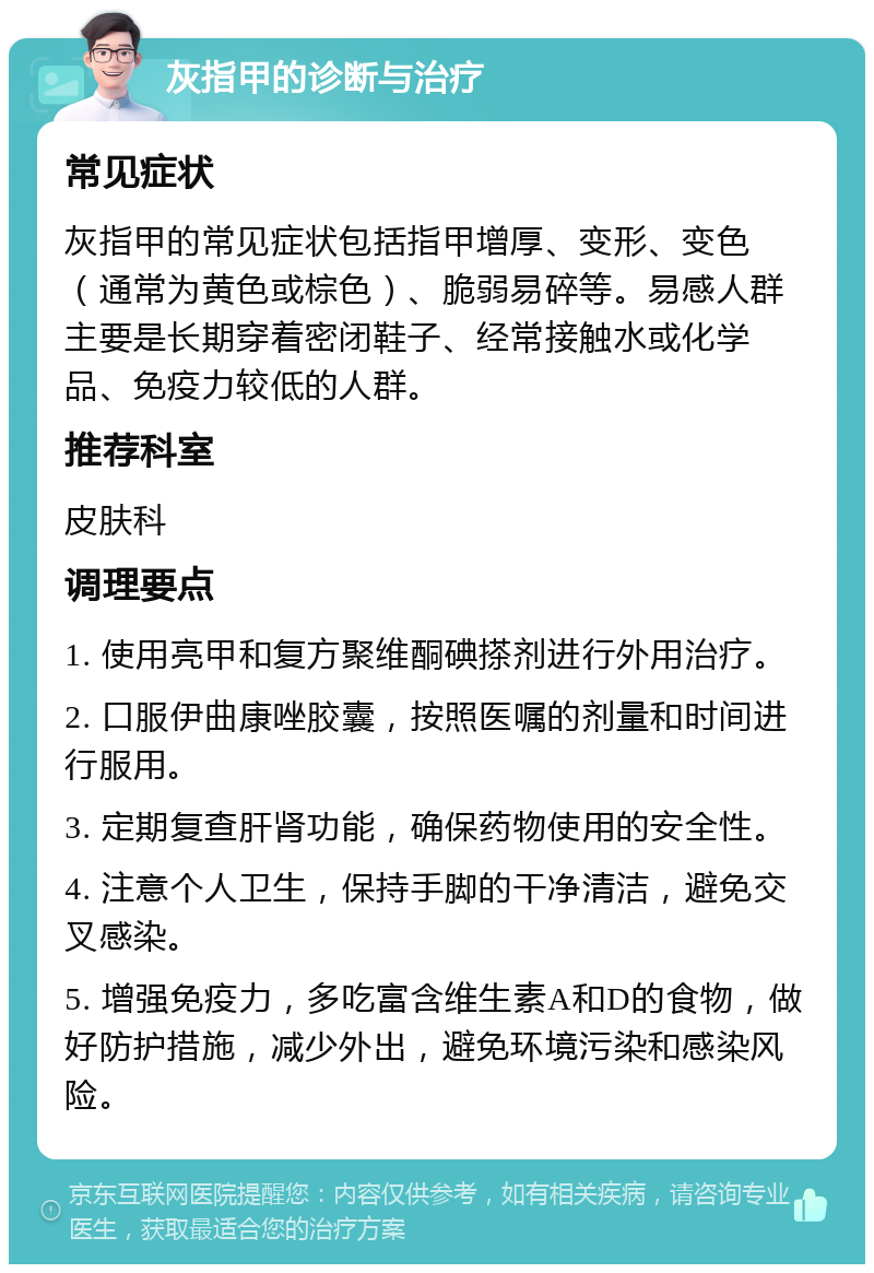 灰指甲的诊断与治疗 常见症状 灰指甲的常见症状包括指甲增厚、变形、变色（通常为黄色或棕色）、脆弱易碎等。易感人群主要是长期穿着密闭鞋子、经常接触水或化学品、免疫力较低的人群。 推荐科室 皮肤科 调理要点 1. 使用亮甲和复方聚维酮碘搽剂进行外用治疗。 2. 口服伊曲康唑胶囊，按照医嘱的剂量和时间进行服用。 3. 定期复查肝肾功能，确保药物使用的安全性。 4. 注意个人卫生，保持手脚的干净清洁，避免交叉感染。 5. 增强免疫力，多吃富含维生素A和D的食物，做好防护措施，减少外出，避免环境污染和感染风险。